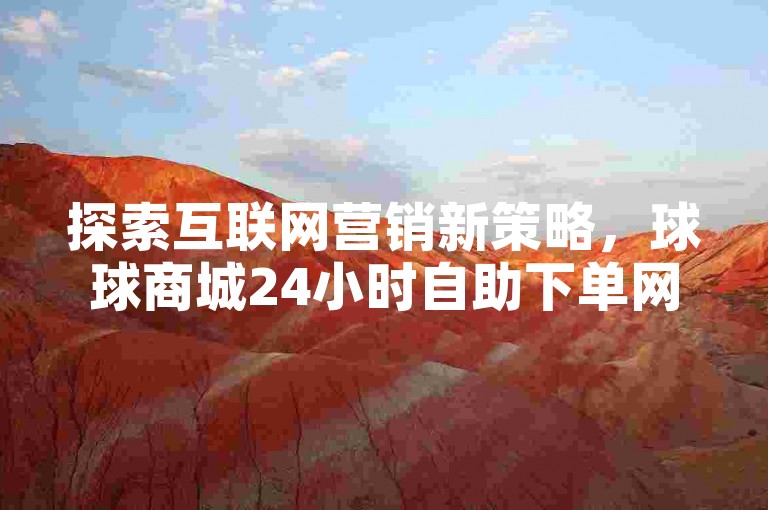 探索互联网营销新策略，球球商城24小时自助下单网站提供抖音业务低价链接和快手播放量网站平台免费服务，为您的数字推广增添动力！