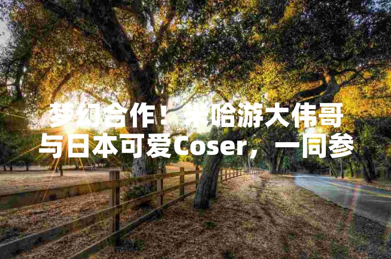 梦幻合作！米哈游大伟哥与日本可爱Coser，一同参加次元盛会✨。