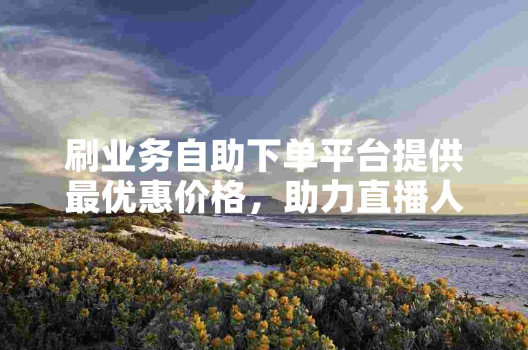 刷业务自助下单平台提供最优惠价格，助力直播人气快速提升。
