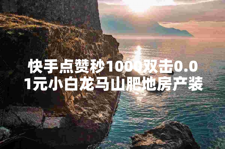 快手点赞秒1000双击0.01元小白龙马山肥地房产装修，让你的家焕然一新！