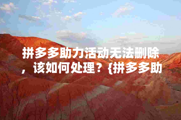 拼多多助力活动无法删除，该如何处理？{拼多多助力刷人}