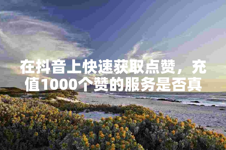 在抖音上快速获取点赞，充值1000个赞的服务是否真实可靠？