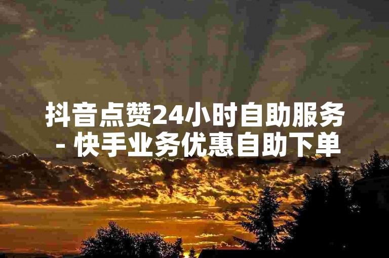 抖音点赞24小时自助服务 - 快手业务优惠自助下单平台