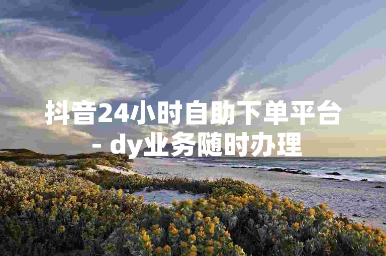 抖音24小时自助下单平台 - dy业务随时办理