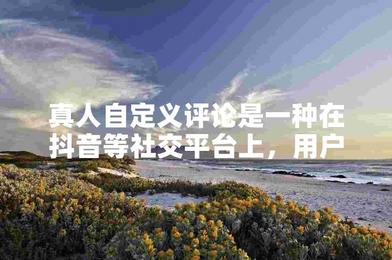 真人自定义评论是一种在抖音等社交平台上，用户针对特定内容发表个性化、真实感受的评论方式。