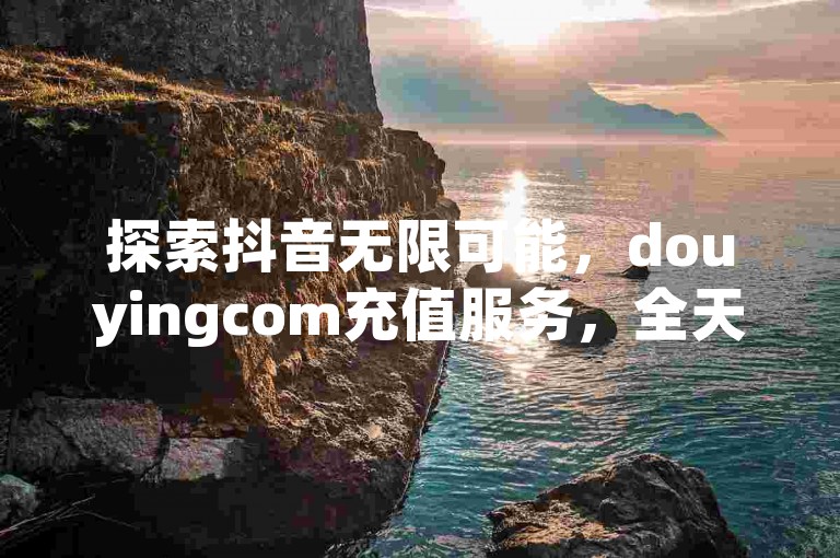探索抖音无限可能，douyingcom充值服务，全天候快速响应，确保您的抖音业务下单后24小时内秒速到账，畅享无封号风险的直播体验。