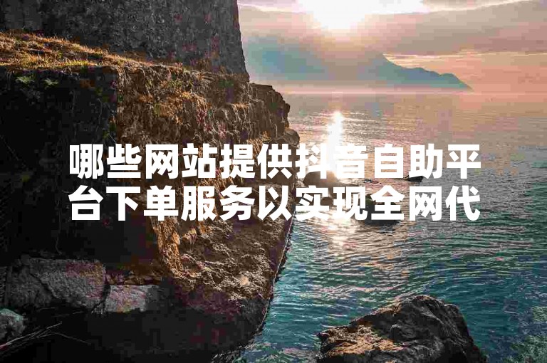 哪些网站提供抖音自助平台下单服务以实现全网代涨？