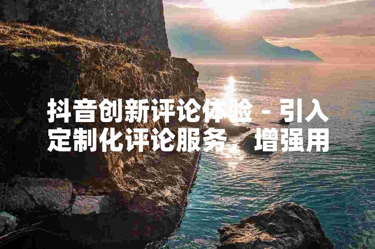 抖音创新评论体验 - 引入定制化评论服务，增强用户互动乐趣！