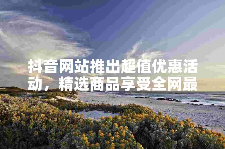 抖音网站推出超值优惠活动，精选商品享受全网最低价，限时抢购，新用户专享福利，错过不再有！