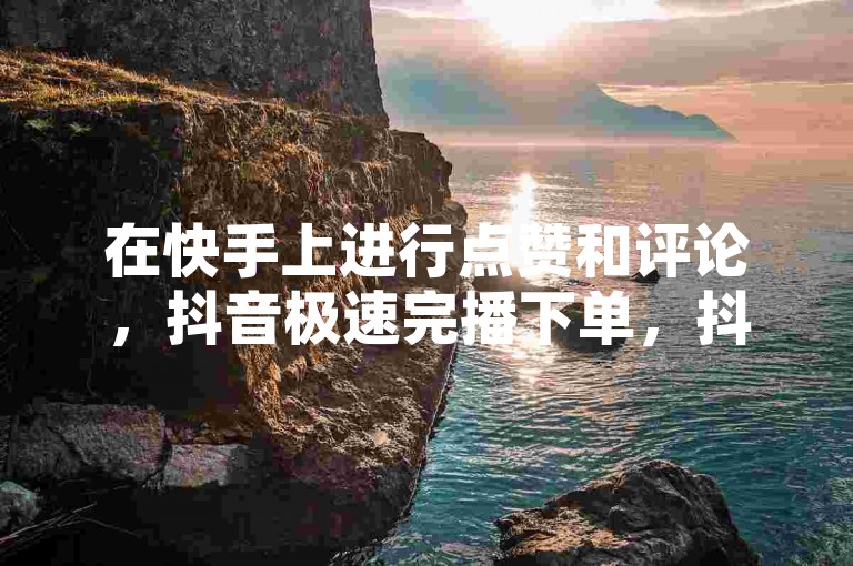 在快手上进行点赞和评论，抖音极速完播下单，抖音真人粉丝一元1000个，抖音60级账号能在哪里买到。