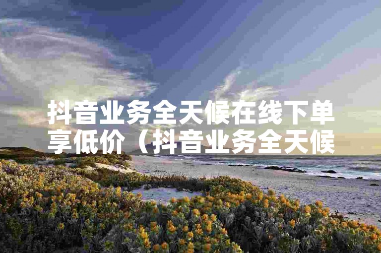 抖音业务全天候在线下单享低价（抖音业务全天候在线下单优惠服务）。