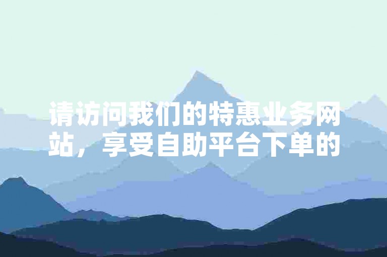 请访问我们的特惠业务网站，享受自助平台下单的便捷服务。
