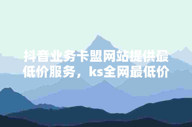 抖音业务卡盟网站提供最低价服务，ks全网最低价下单平台 - qq业务平台网站 - ks自助下单24小时官网链接2024官方紧急辟谣！