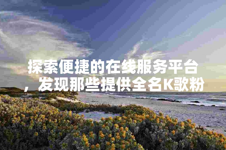 探索便捷的在线服务平台，发现那些提供全名K歌粉丝增长服务的自助下单网站。