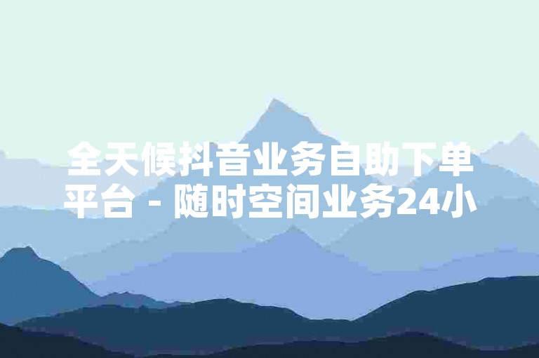 全天候抖音业务自助下单平台 - 随时空间业务24小时自助服务