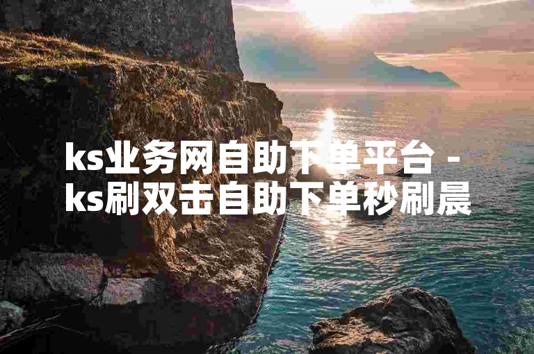 ks业务网自助下单平台 - ks刷双击自助下单秒刷晨