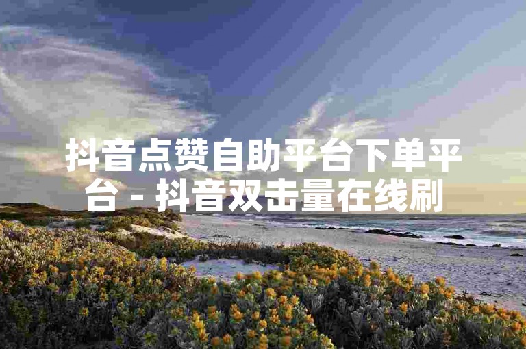 抖音点赞自助平台下单平台 - 抖音双击量在线刷