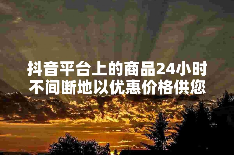 抖音平台上的商品24小时不间断地以优惠价格供您选购，确保您随时都能享受到超值的购物体验。