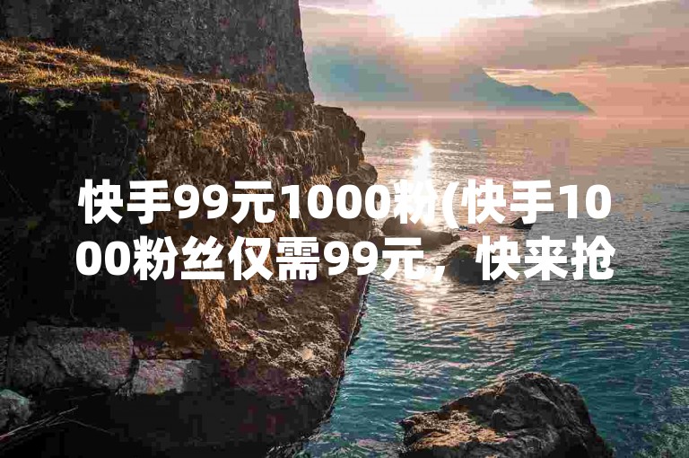 快手99元1000粉(快手1000粉丝仅需99元，快来抢购！)