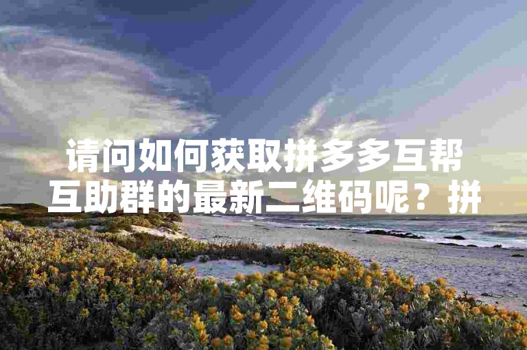 请问如何获取拼多多互帮互助群的最新二维码呢？拼多多互助砍价平台