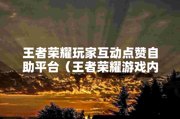 王者荣耀玩家互动点赞自助平台（王者荣耀游戏内主页点赞互助服务系统）