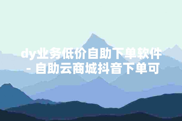 dy业务低价自助下单软件 - 自助云商城抖音下单可靠吗知乎