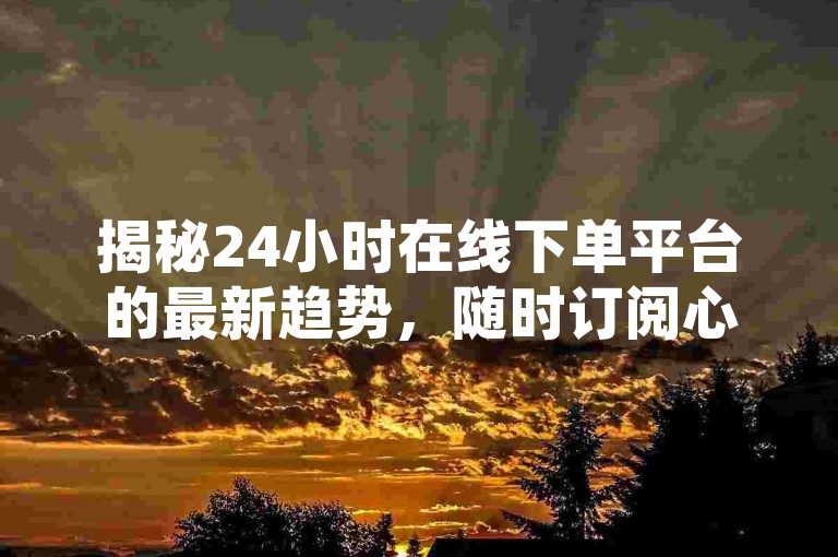 揭秘24小时在线下单平台的最新趋势，随时订阅心仪商品，2024年必备技能！