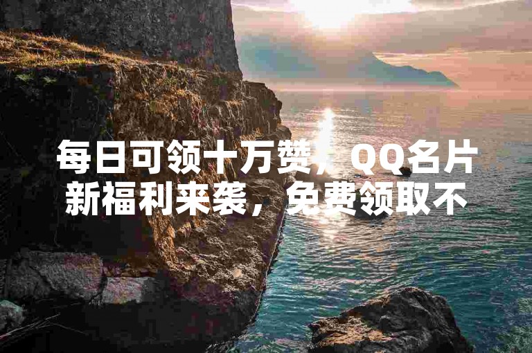 每日可领十万赞，QQ名片新福利来袭，免费领取不容错过。