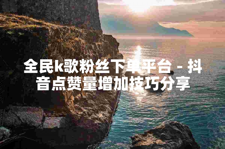 全民k歌粉丝下单平台 - 抖音点赞量增加技巧分享