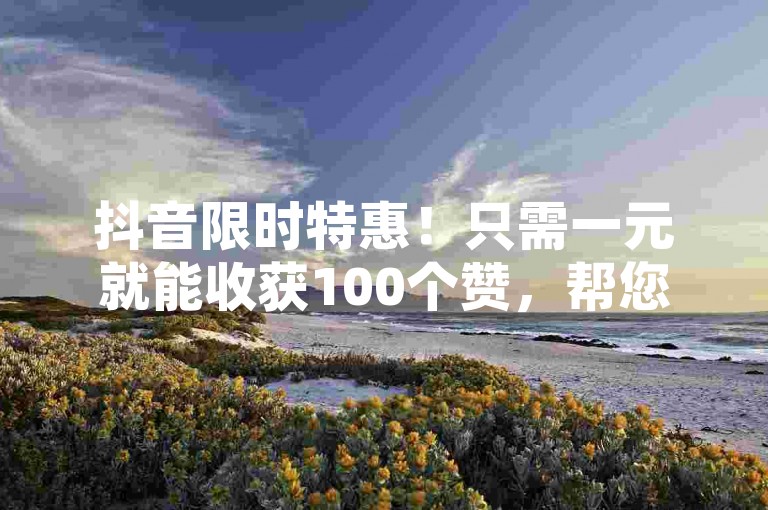 抖音限时特惠！只需一元就能收获100个赞，帮您的视频快速蹿红！