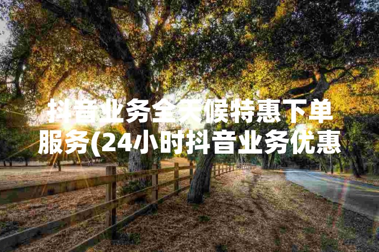 抖音业务全天候特惠下单服务(24小时抖音业务优惠下单)。