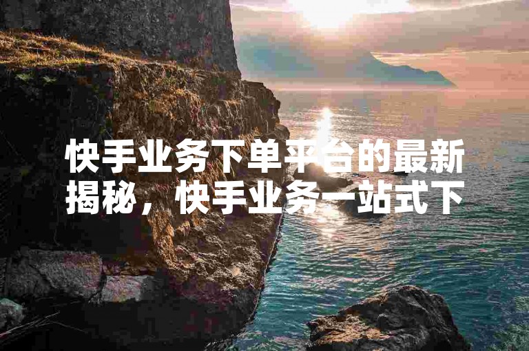 快手业务下单平台的最新揭秘，快手业务一站式下单服务，让你的业务腾飞！2024必学。