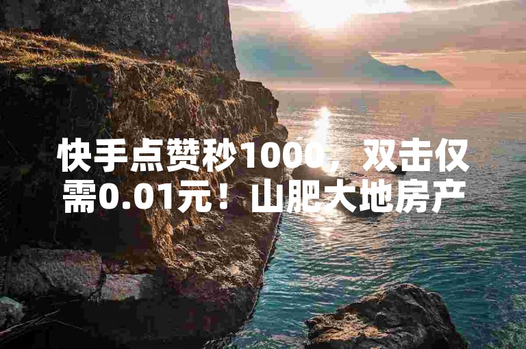 快手点赞秒1000，双击仅需0.01元！山肥大地房产装修，小白龙马引领潮流！