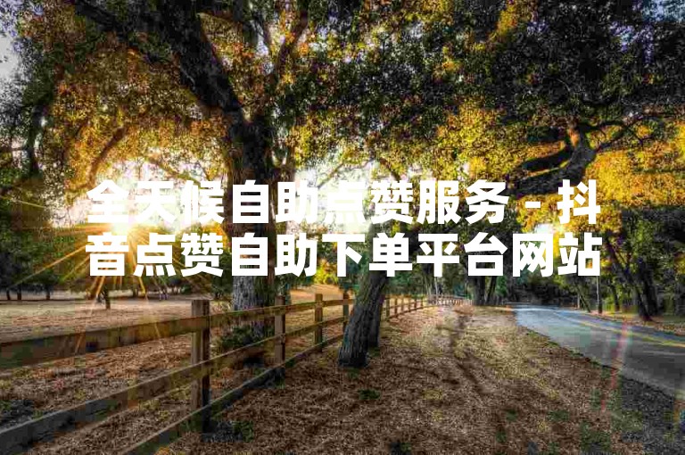 全天候自助点赞服务 - 抖音点赞自助下单平台网站50个赞