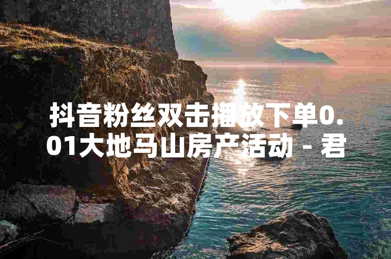 抖音粉丝双击播放下单0.01大地马山房产活动 - 君泽货源站自助下单，欢迎体验高效便捷的服务。