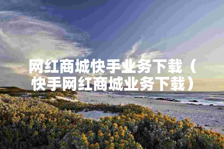 网红商城快手业务下载（快手网红商城业务下载）