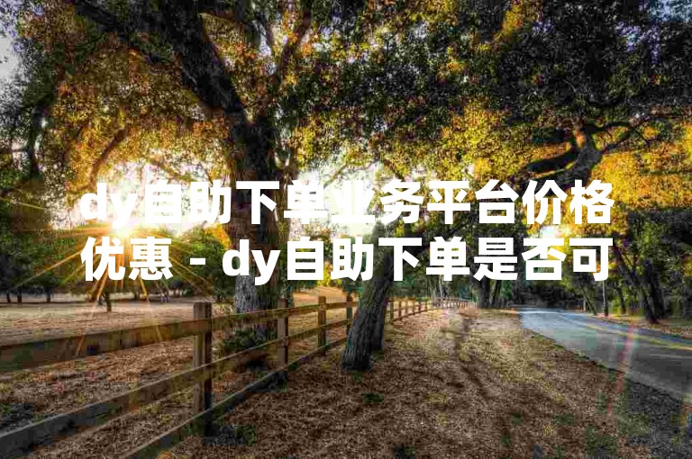 dy自助下单业务平台价格优惠 - dy自助下单是否可信？
