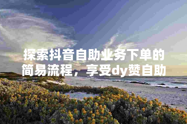 探索抖音自助业务下单的简易流程，享受dy赞自助平台的免费与低价优势。
