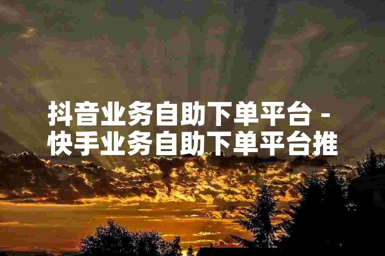 抖音业务自助下单平台 - 快手业务自助下单平台推荐