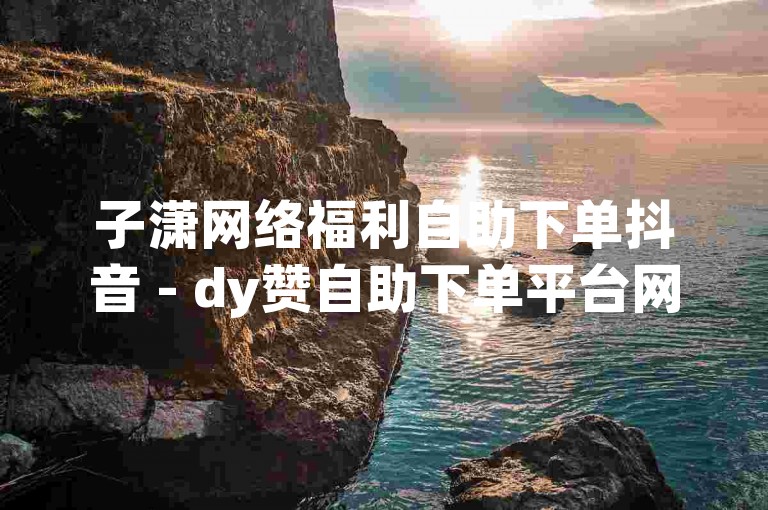 子潇网络福利自助下单抖音 - dy赞自助下单平台网站秒到