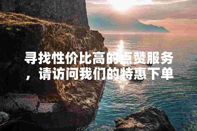 寻找性价比高的点赞服务，请访问我们的特惠下单平台，享受超值优惠。