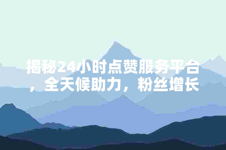 揭秘24小时点赞服务平台，全天候助力，粉丝增长无忧！2024年必备技巧。