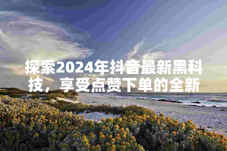探索2024年抖音最新黑科技，享受点赞下单的全新体验，完全免费！