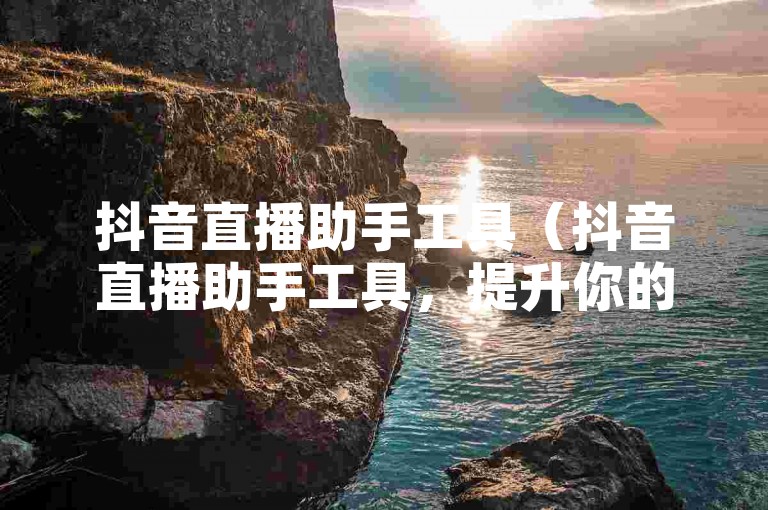 抖音直播助手工具（抖音直播助手工具，提升你的直播互动与人气！）