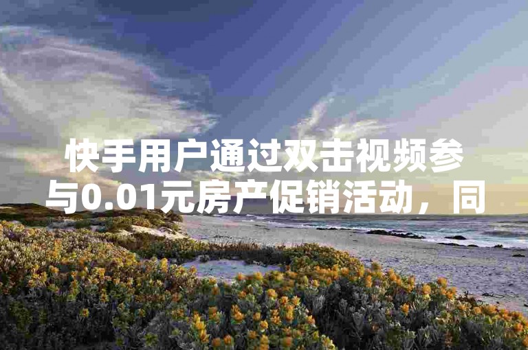 快手用户通过双击视频参与0.01元房产促销活动，同时在抖音上发起打call速刷挑战。
