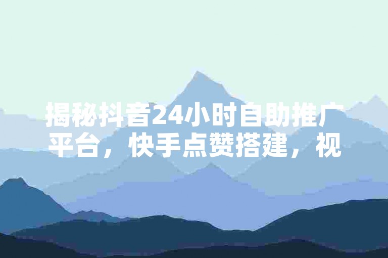 揭秘抖音24小时自助推广平台，快手点赞搭建，视频号业务下单，热度购买全攻略！