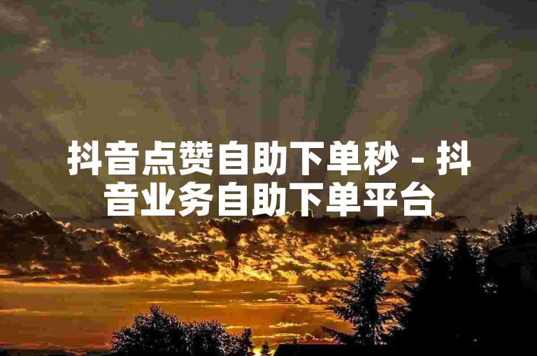 抖音点赞自助下单秒 - 抖音业务自助下单平台