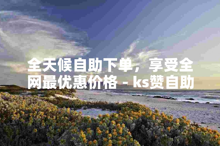 全天候自助下单，享受全网最优惠价格 - ks赞自助下单黄石。