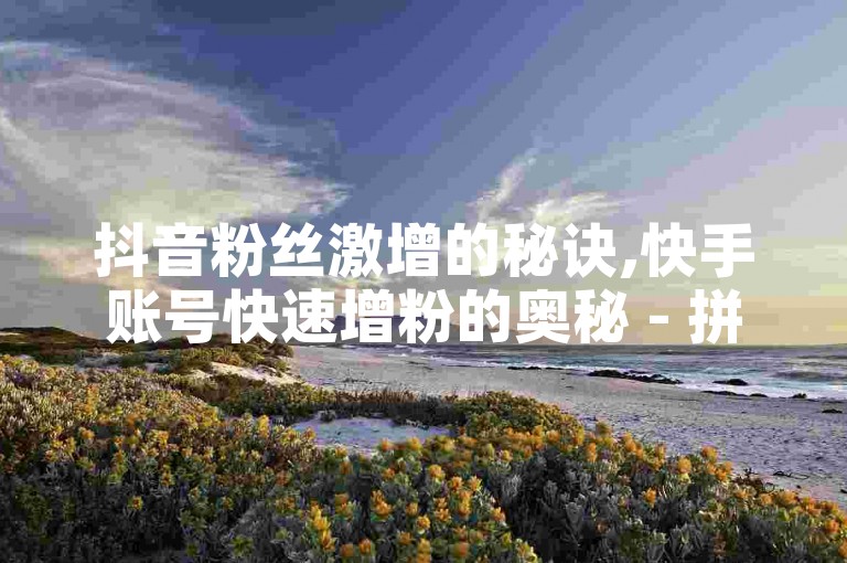 抖音粉丝激增的秘诀,快手账号快速增粉的奥秘 - 拼多多助力活动刷人气平台 - 网红电商快手推广服务