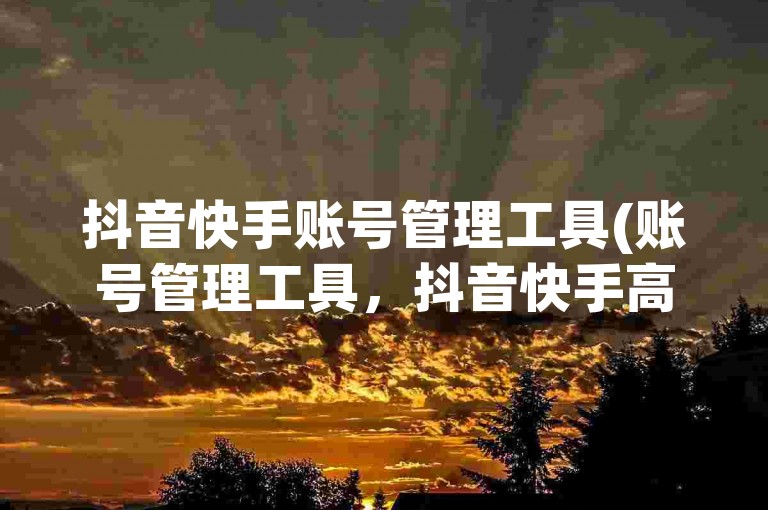 抖音快手账号管理工具(账号管理工具，抖音快手高效运营)